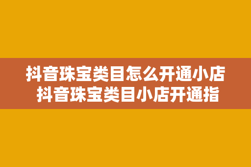 抖音珠宝类目怎么开通小店 抖音珠宝类目小店开通指南——轻松上手，盈利无忧