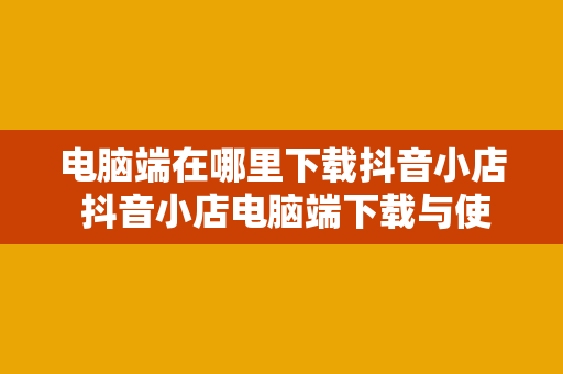 电脑端在哪里下载抖音小店 抖音小店电脑端下载与使用指南