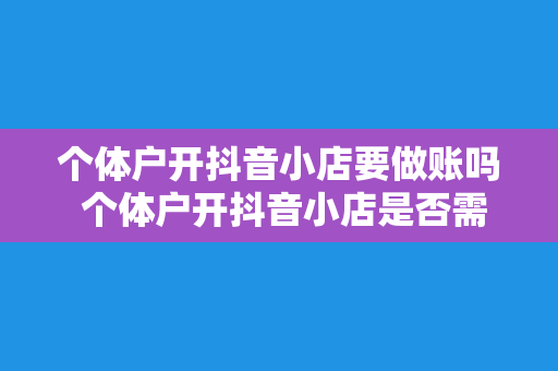 个体户开抖音小店要做账吗 个体户开抖音小店是否需要做账？抖音小店财务管理全攻略