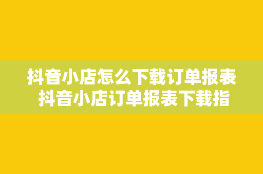 抖音小店怎么下载订单报表 抖音小店订单报表下载指南——轻松掌握高利润商品和客户分析