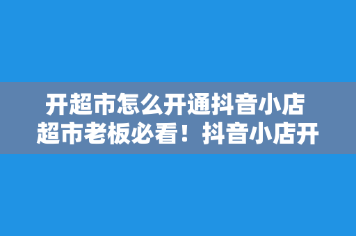 开超市怎么开通抖音小店 超市老板必看！抖音小店开通指南，轻松上手！