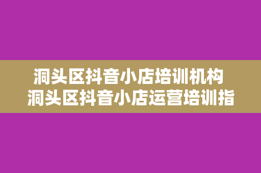 洞头区抖音小店培训机构 洞头区抖音小店运营培训指南：从小白到专家的一站式学习