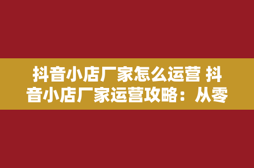 抖音小店厂家怎么运营 抖音小店厂家运营攻略：从零开始打造爆款品牌