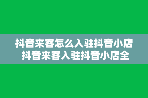 抖音来客怎么入驻抖音小店 抖音来客入驻抖音小店全攻略：流程、技巧与常见问题解析