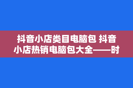 抖音小店类目电脑包 抖音小店热销电脑包大全——时尚潮流与实用功能兼具的选择