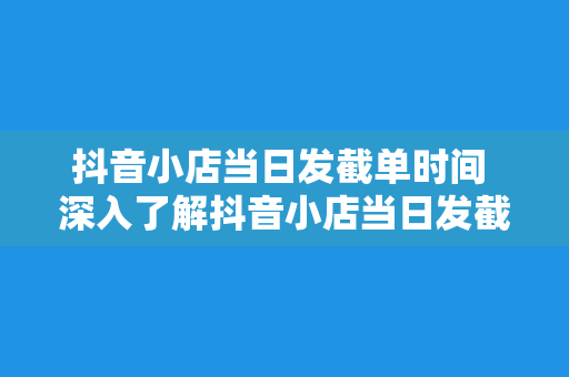 抖音小店当日发截单时间 深入了解抖音小店当日发截单时间及相关操作流程