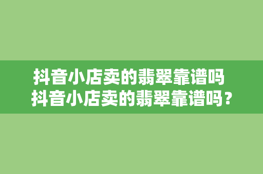 抖音小店卖的翡翠靠谱吗 抖音小店卖的翡翠靠谱吗？全面解析翡翠购买攻略