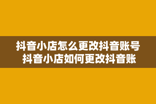 抖音小店怎么更改抖音账号 抖音小店如何更改抖音账号：全面指南