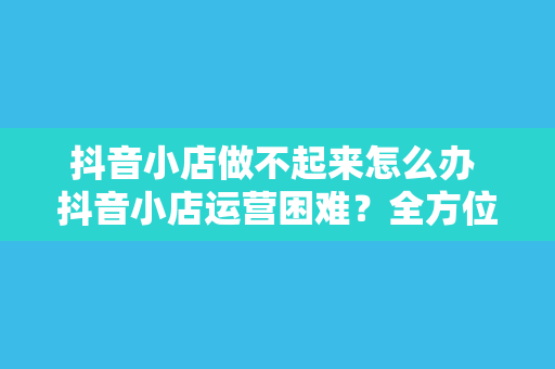 抖音小店做不起来怎么办 抖音小店运营困难？全方位解决方案助你逆袭