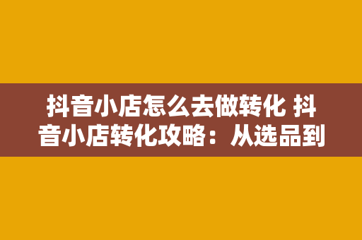 抖音小店怎么去做转化 抖音小店转化攻略：从选品到营销，全方位提升转化率