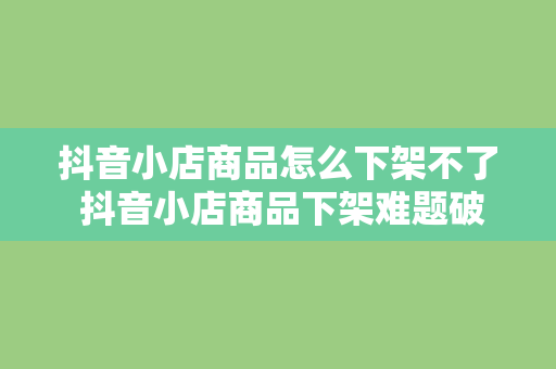 抖音小店商品怎么下架不了 抖音小店商品下架难题破解指南