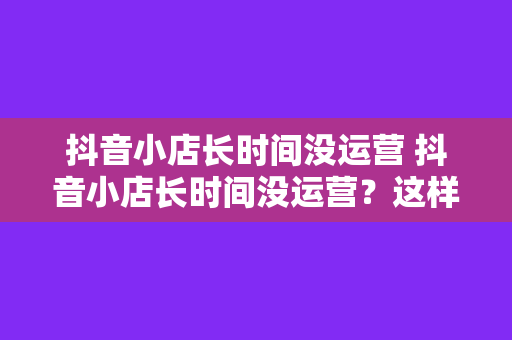 抖音小店长时间没运营 抖音小店长时间没运营？这样拯救你的店铺！