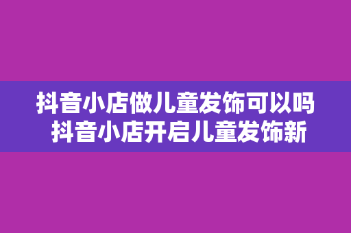 抖音小店做儿童发饰可以吗 抖音小店开启儿童发饰新篇章：市场分析、经营策略与前景展望