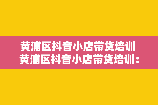 黄浦区抖音小店带货培训 黄浦区抖音小店带货培训：开启直播电商新篇章