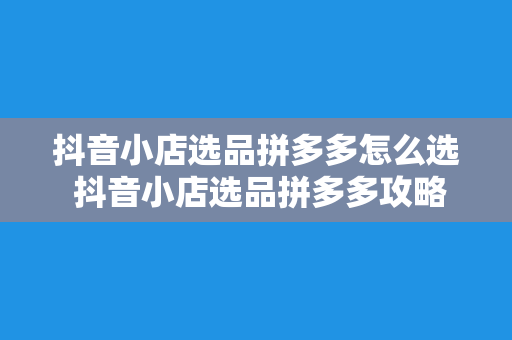 抖音小店选品拼多多怎么选 抖音小店选品拼多多攻略：如何挑选优质商品助推销量暴增