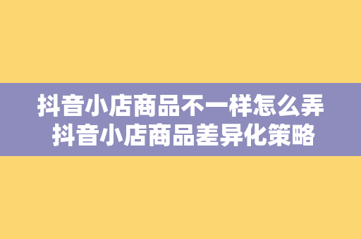 抖音小店商品不一样怎么弄 抖音小店商品差异化策略指南