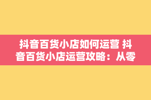 抖音百货小店如何运营 抖音百货小店运营攻略：从零开始迈向成功