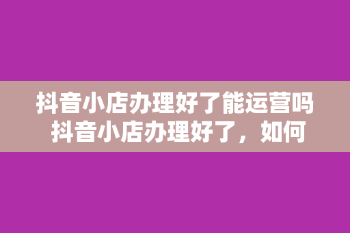 抖音小店办理好了能运营吗 抖音小店办理好了，如何顺利运营？